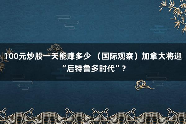100元炒股一天能赚多少 （国际观察）加拿大将迎“后特鲁多时代”？