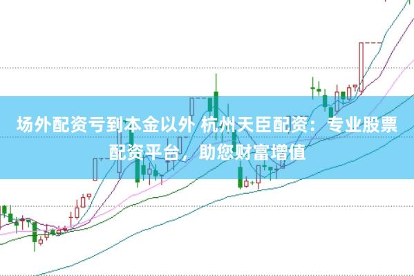 场外配资亏到本金以外 杭州天臣配资：专业股票配资平台，助您财富增值