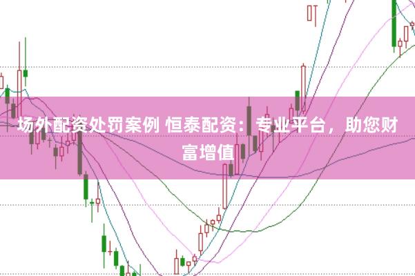 场外配资处罚案例 恒泰配资：专业平台，助您财富增值