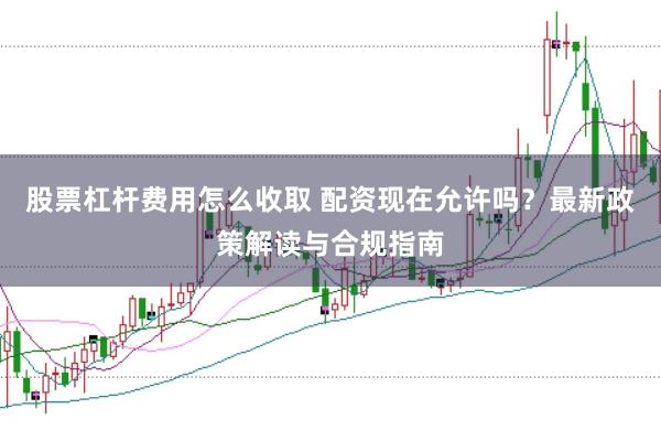 股票杠杆费用怎么收取 配资现在允许吗？最新政策解读与合规指南