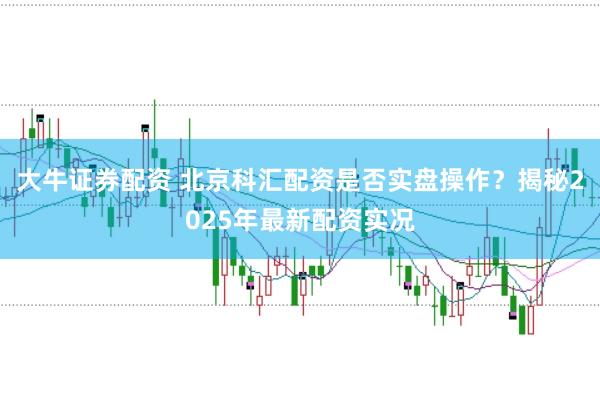 大牛证券配资 北京科汇配资是否实盘操作？揭秘2025年最新配资实况