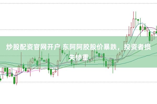 炒股配资官网开户 东阿阿胶股价暴跌，投资者损失惨重