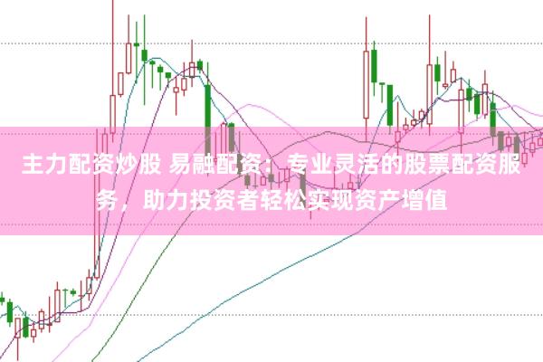 主力配资炒股 易融配资：专业灵活的股票配资服务，助力投资者轻松实现资产增值