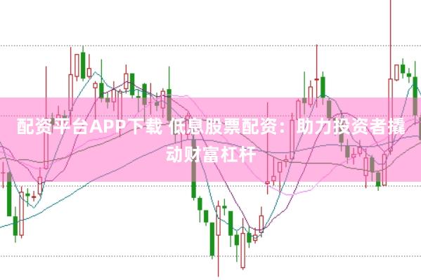 配资平台APP下载 低息股票配资：助力投资者撬动财富杠杆