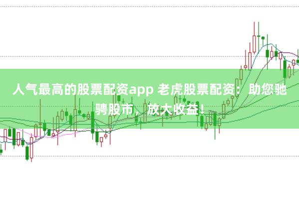 人气最高的股票配资app 老虎股票配资：助您驰骋股市，放大收益！