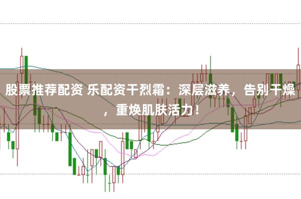 股票推荐配资 乐配资干烈霜：深层滋养，告别干燥，重焕肌肤活力！