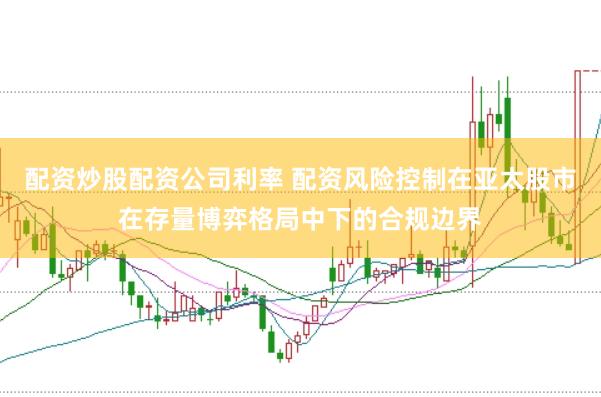 配资炒股配资公司利率 配资风险控制在亚太股市在存量博弈格局中下的合规边界