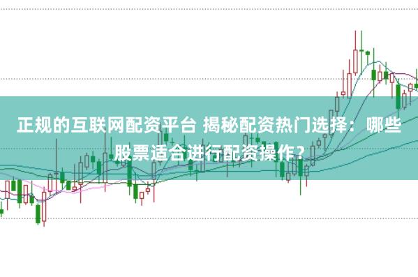 正规的互联网配资平台 揭秘配资热门选择：哪些股票适合进行配资操作？