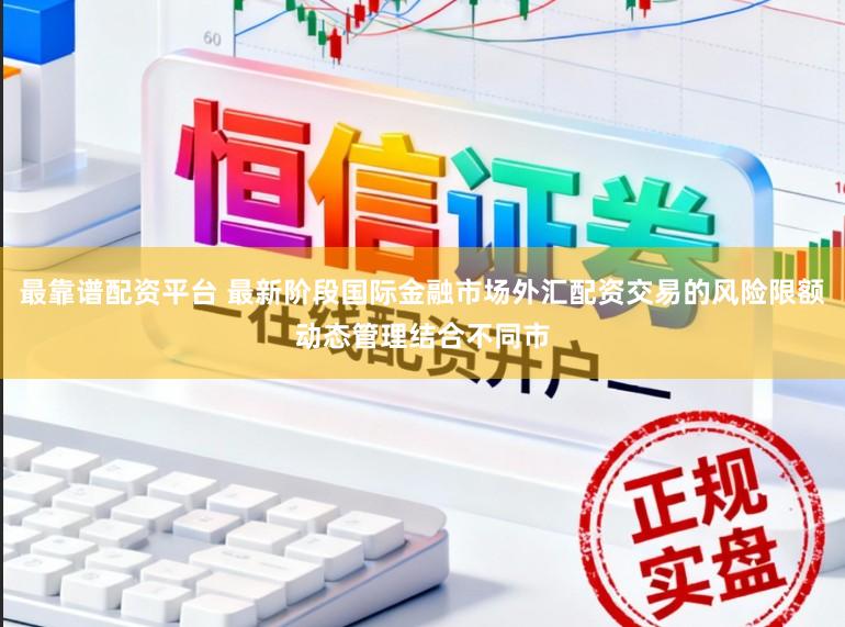 最靠谱配资平台 最新阶段国际金融市场外汇配资交易的风险限额动态管理结合不同市