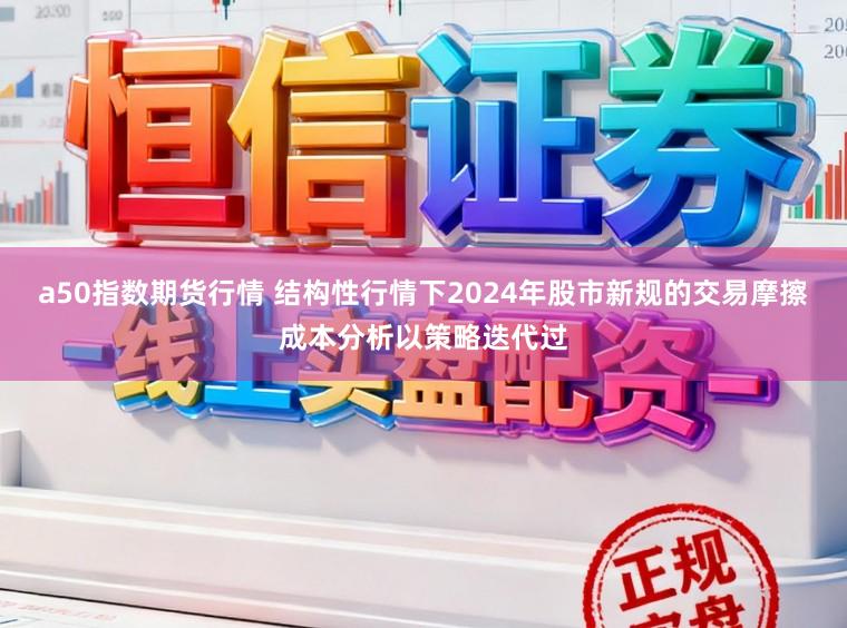 a50指数期货行情 结构性行情下2024年股市新规的交易摩擦成本分析以策略迭代过
