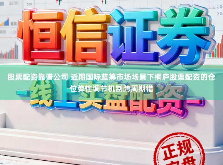 股票配资靠谱公司 近期国际蓝筹市场场景下桐庐股票配资的仓位弹性调节机制跨周期错