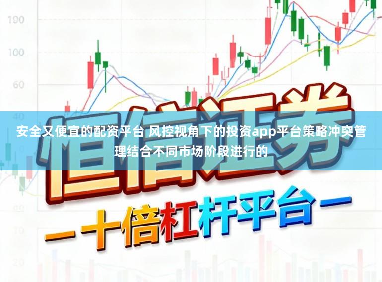安全又便宜的配资平台 风控视角下的投资app平台策略冲突管理结合不同市场阶段进行的