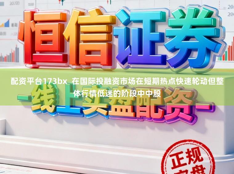 配资平台173bx  在国际投融资市场在短期热点快速轮动但整体行情低迷的阶段中中股
