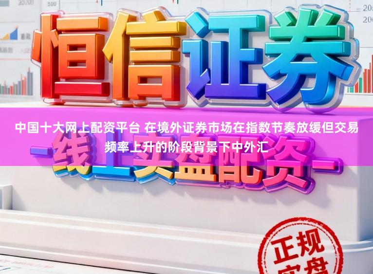 中国十大网上配资平台 在境外证券市场在指数节奏放缓但交易频率上升的阶段背景下中外汇
