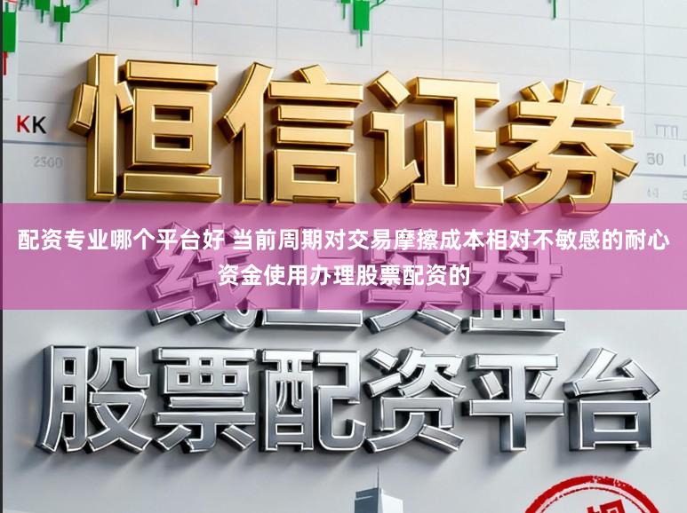配资专业哪个平台好 当前周期对交易摩擦成本相对不敏感的耐心资金使用办理股票配资的