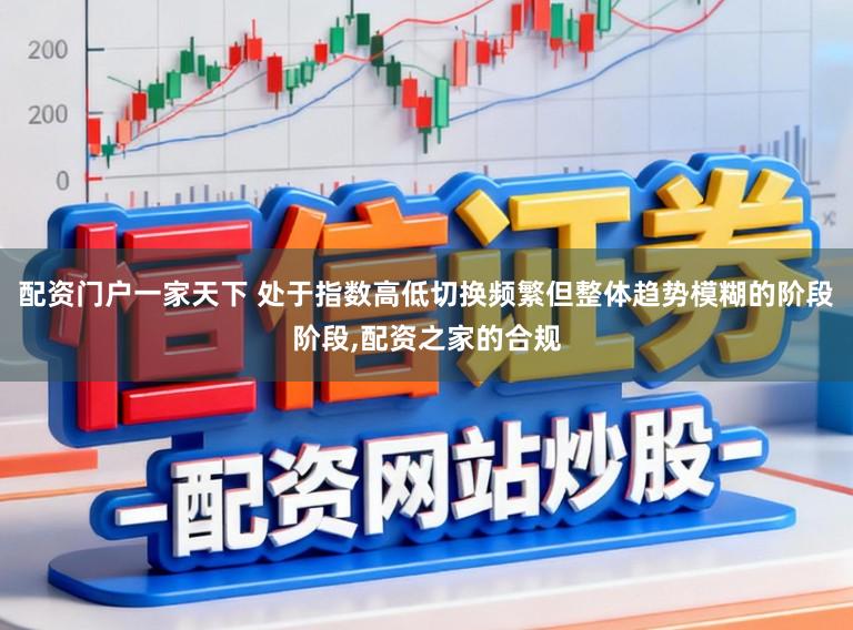 配资门户一家天下 处于指数高低切换频繁但整体趋势模糊的阶段阶段,配资之家的合规