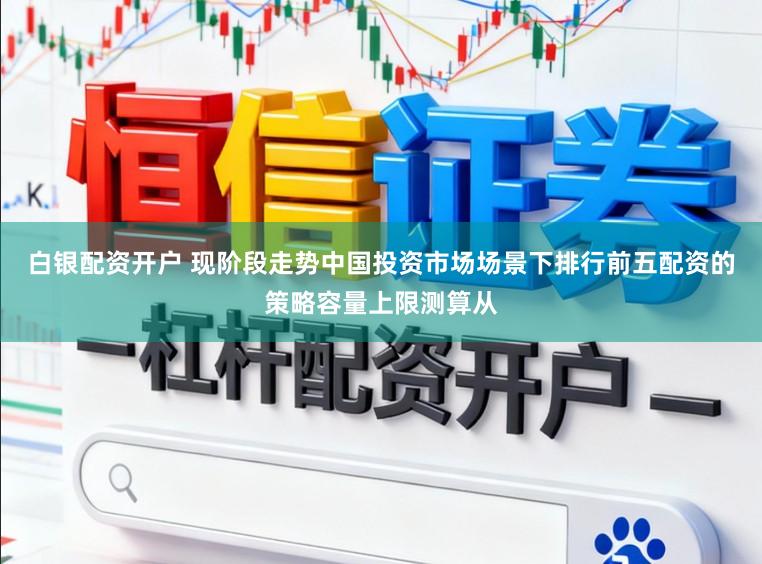 白银配资开户 现阶段走势中国投资市场场景下排行前五配资的策略容量上限测算从