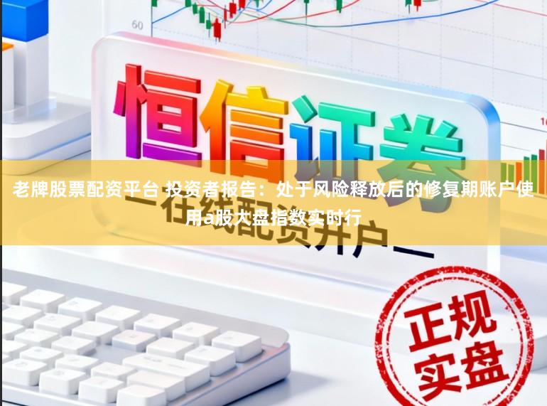 老牌股票配资平台 投资者报告：处于风险释放后的修复期账户使用a股大盘指数实时行