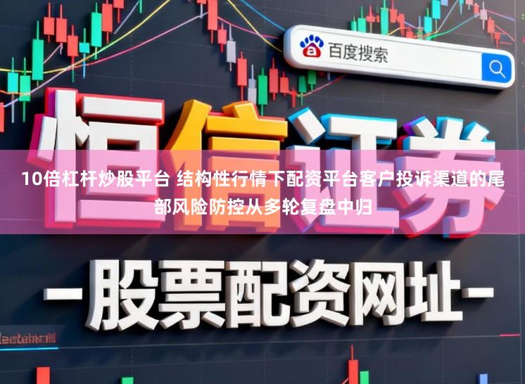 10倍杠杆炒股平台 结构性行情下配资平台客户投诉渠道的尾部风险防控从多轮复盘中归
