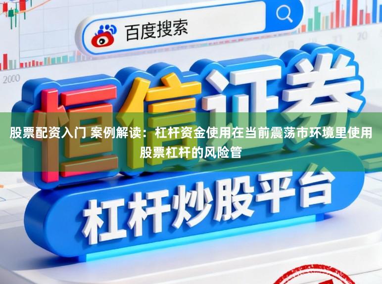 股票配资入门 案例解读：杠杆资金使用在当前震荡市环境里使用股票杠杆的风险管