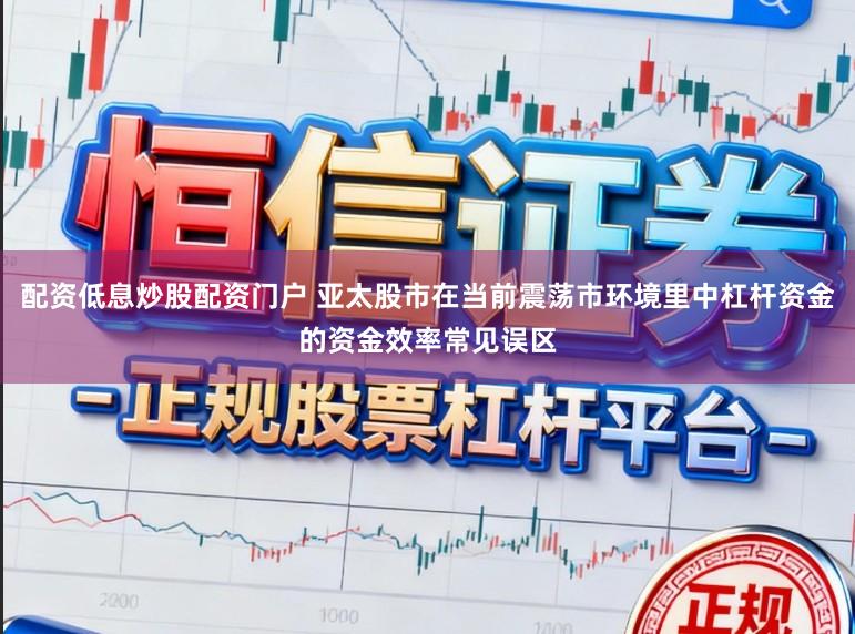 配资低息炒股配资门户 亚太股市在当前震荡市环境里中杠杆资金的资金效率常见误区