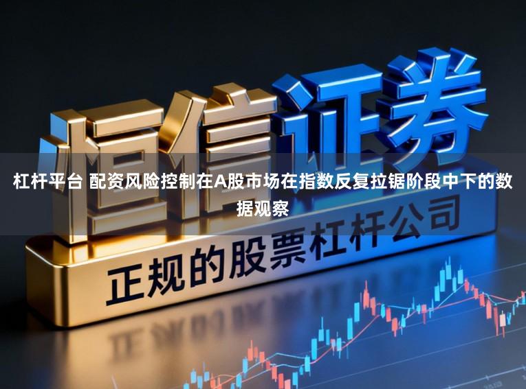 杠杆平台 配资风险控制在A股市场在指数反复拉锯阶段中下的数据观察