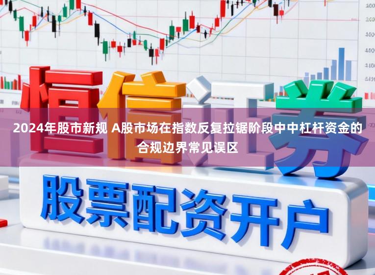 2024年股市新规 A股市场在指数反复拉锯阶段中中杠杆资金的合规边界常见误区