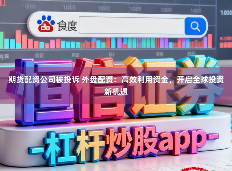 期货配资公司被投诉 外盘配资：高效利用资金，开启全球投资新机遇