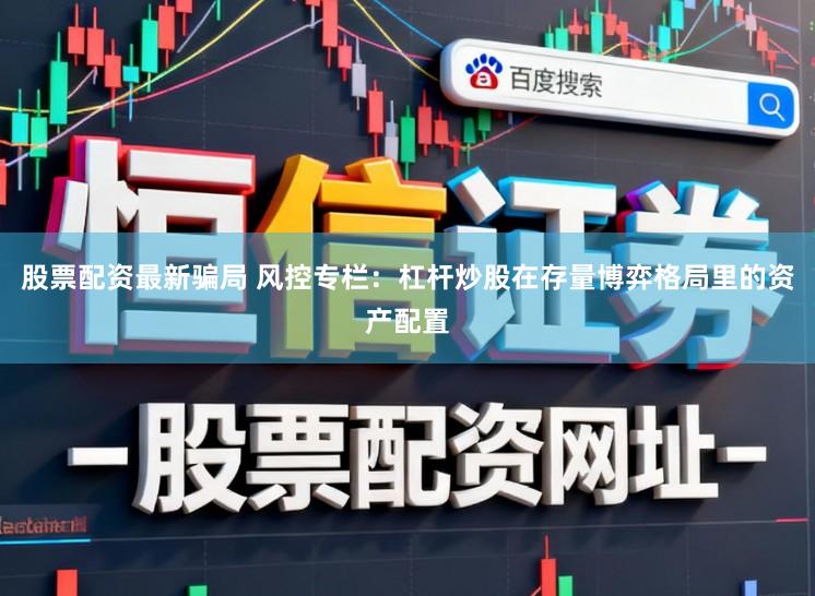 股票配资最新骗局 风控专栏：杠杆炒股在存量博弈格局里的资产配置