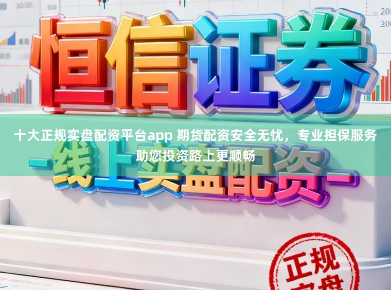 十大正规实盘配资平台app 期货配资安全无忧，专业担保服务助您投资路上更顺畅