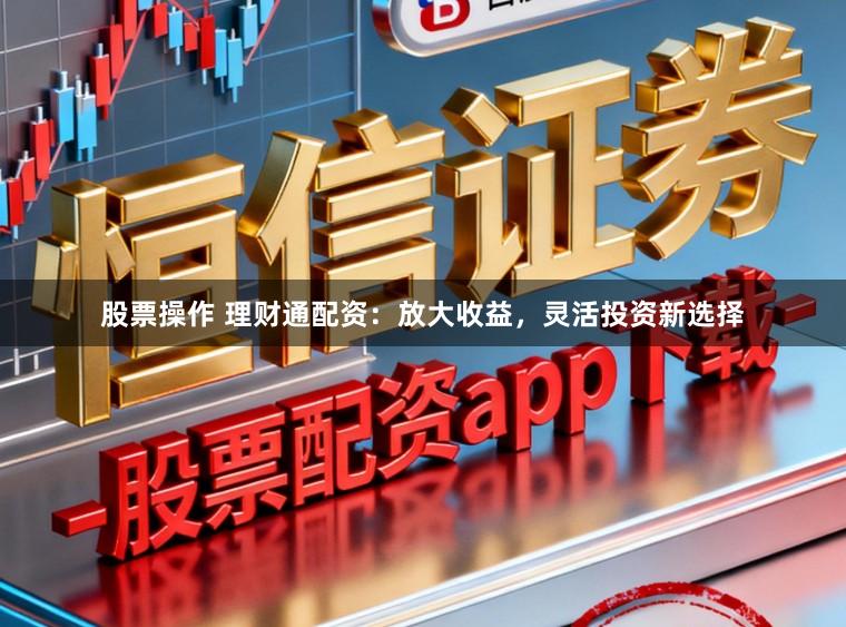 股票操作 理财通配资：放大收益，灵活投资新选择