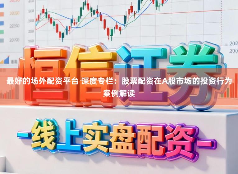 最好的场外配资平台 深度专栏：股票配资在A股市场的投资行为案例解读
